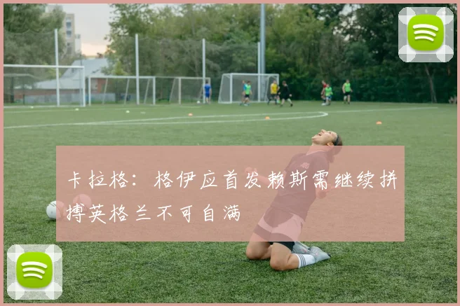 卡拉格：格伊应首发赖斯需继续拼搏英格兰不可自满