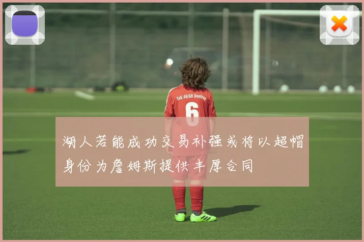 湖人若能成功交易补强或将以超帽身份为詹姆斯提供丰厚合同