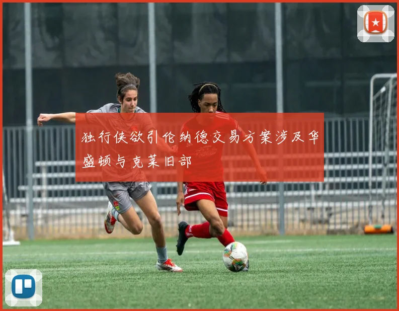 独行侠欲引伦纳德交易方案涉及华盛顿与克莱旧部