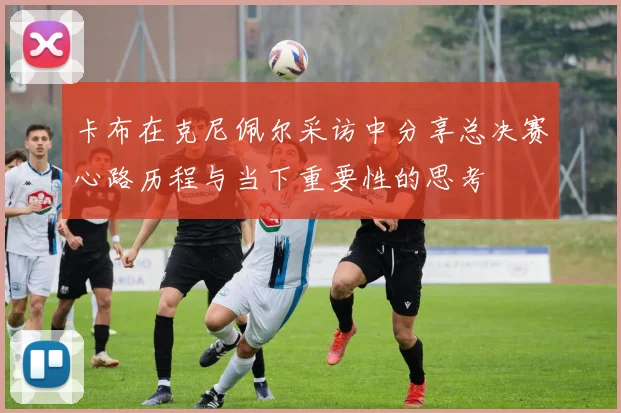 卡布在克尼佩尔采访中分享总决赛心路历程与当下重要性的思考