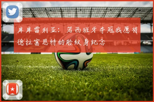 库库雷利亚：若西班牙夺冠我愿将德拉富恩特的脸纹身纪念
