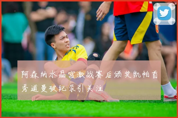 阿森纳水晶宫激战赛后颁奖凯帕首秀道曼破纪录引关注