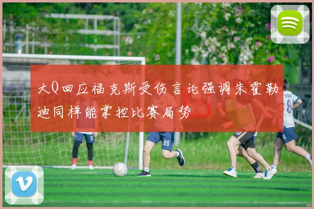 大Q回应福克斯受伤言论强调朱霍勒迪同样能掌控比赛局势