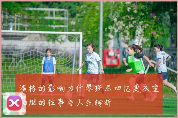 温格的影响力什琴斯尼回忆更衣室抽烟的往事与人生转折