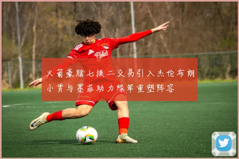 火箭豪赌七换二交易引入杰伦布朗小贾与墨菲助力绿军重塑阵容