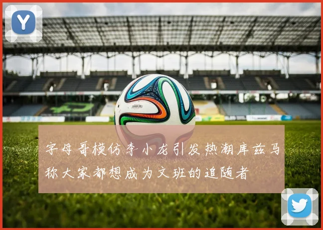 字母哥模仿李小龙引发热潮库兹马称大家都想成为文班的追随者