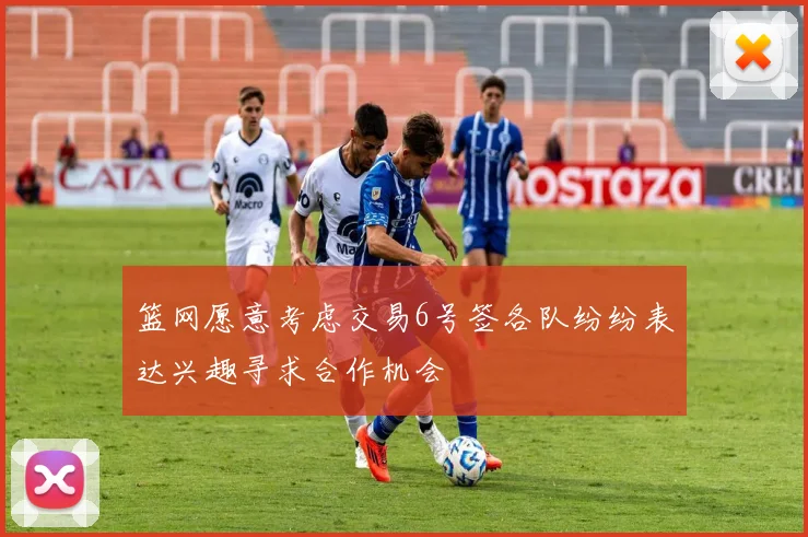 篮网愿意考虑交易6号签各队纷纷表达兴趣寻求合作机会